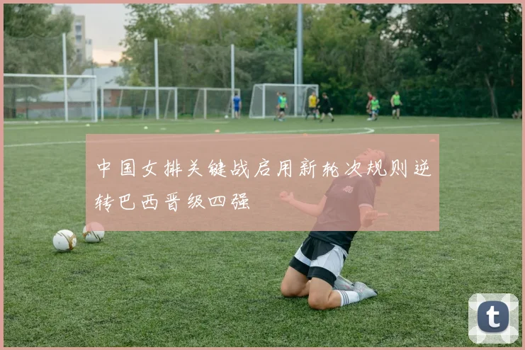中国女排关键战启用新轮次规则逆转巴西晋级四强