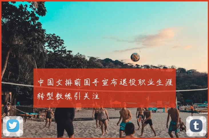中国女排前国手宣布退役职业生涯转型教练引关注