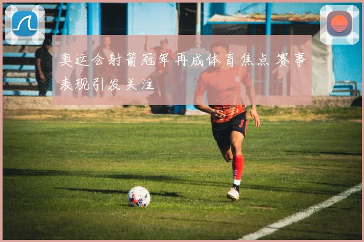 奥运会射箭冠军再成体育焦点 赛事表现引发关注