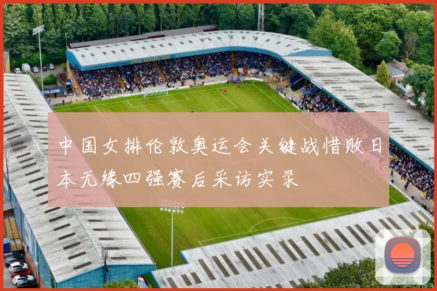 中国女排伦敦奥运会关键战惜败日本无缘四强赛后采访实录