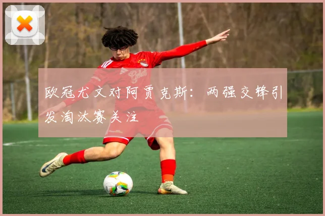 欧冠尤文对阿贾克斯：两强交锋引发淘汰赛关注