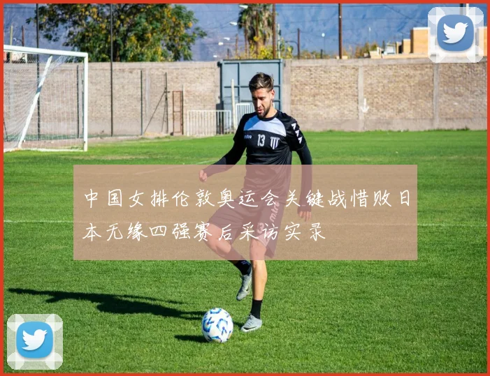 中国女排伦敦奥运会关键战惜败日本无缘四强赛后采访实录