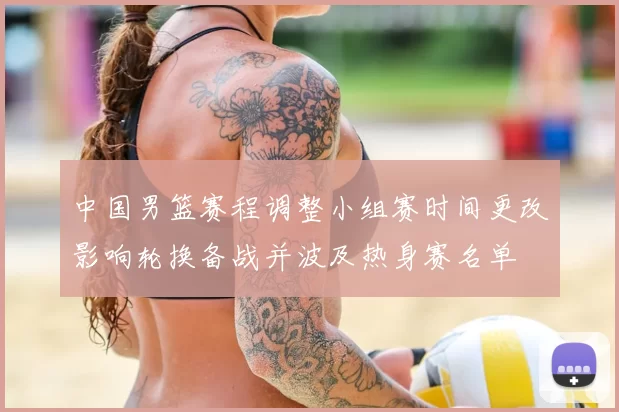 中国男篮赛程调整小组赛时间更改影响轮换备战并波及热身赛名单