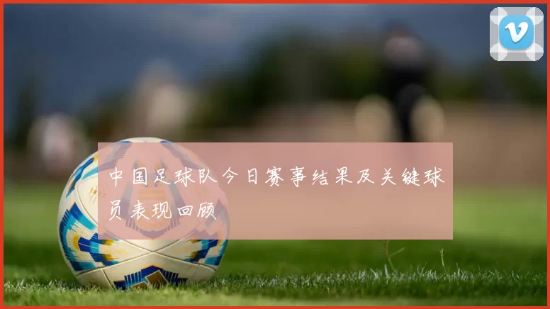 中国足球队今日赛事结果及关键球员表现回顾