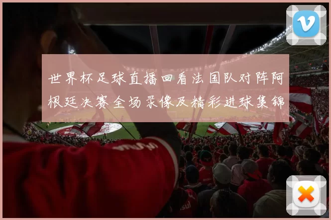 世界杯足球直播回看法国队对阵阿根廷决赛全场录像及精彩进球集锦