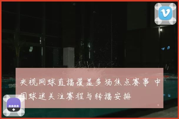 央视网球直播覆盖多场焦点赛事 中国球迷关注赛程与转播安排