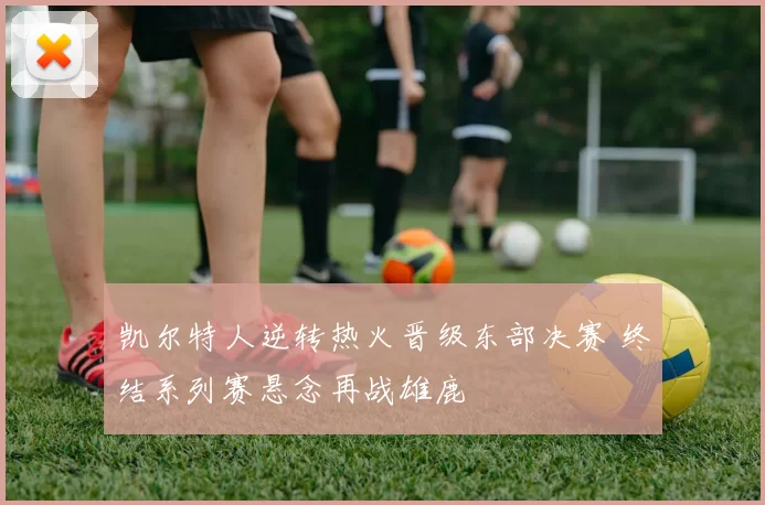 凯尔特人逆转热火晋级东部决赛 终结系列赛悬念再战雄鹿