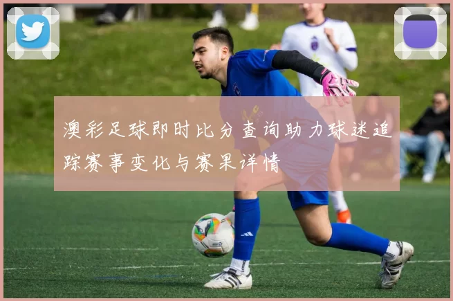 澳彩足球即时比分查询助力球迷追踪赛事变化与赛果详情