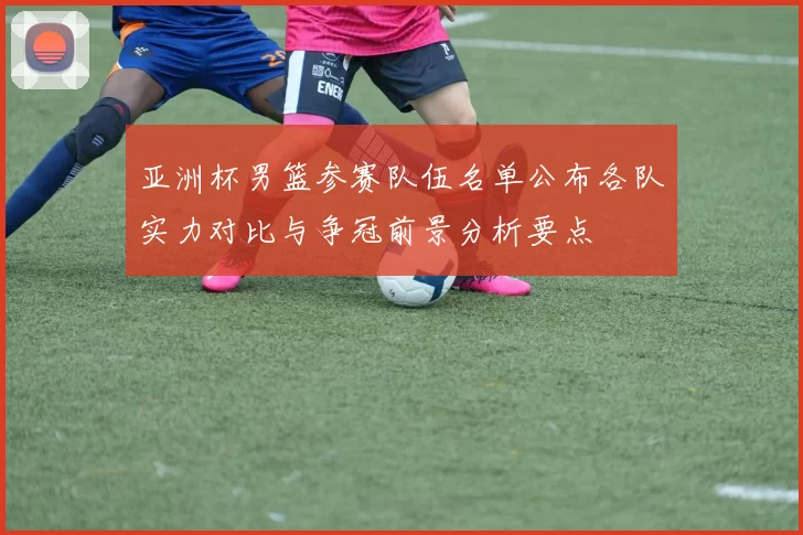 亚洲杯男篮参赛队伍名单公布各队实力对比与争冠前景分析要点
