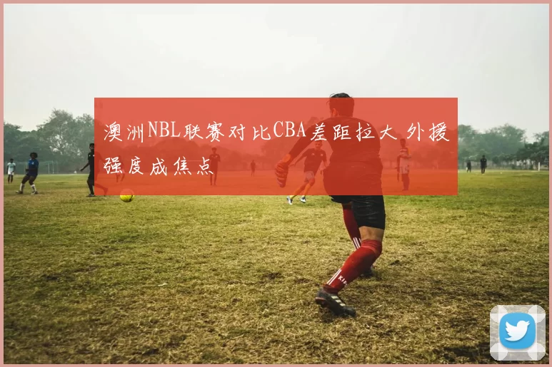 澳洲NBL联赛对比CBA差距拉大 外援强度成焦点