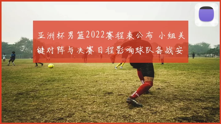 亚洲杯男篮2022赛程表公布 小组关键对阵与决赛日程影响球队备战安排
