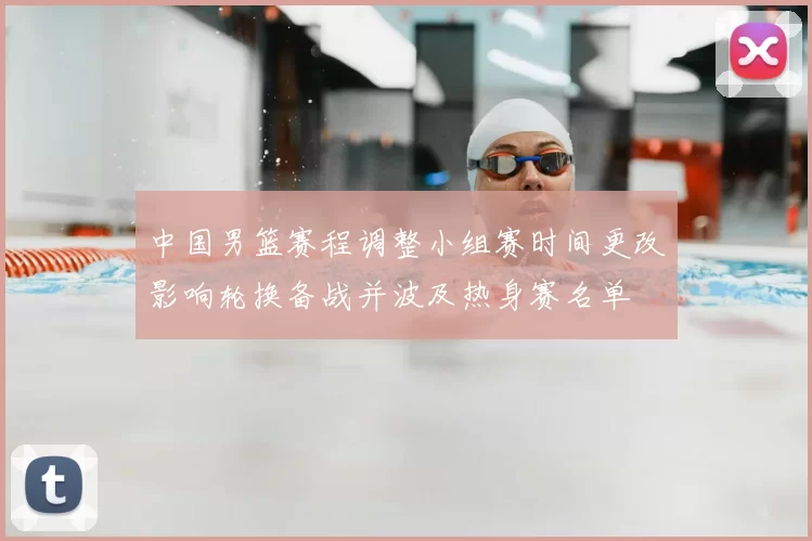 中国男篮赛程调整小组赛时间更改影响轮换备战并波及热身赛名单