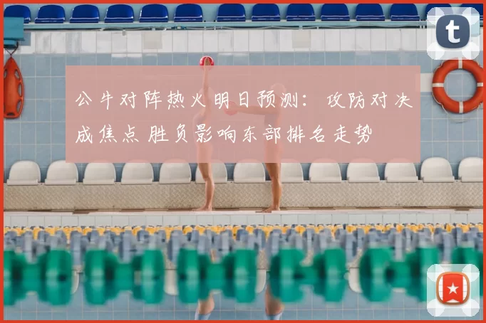 公牛对阵热火明日预测：攻防对决成焦点 胜负影响东部排名走势