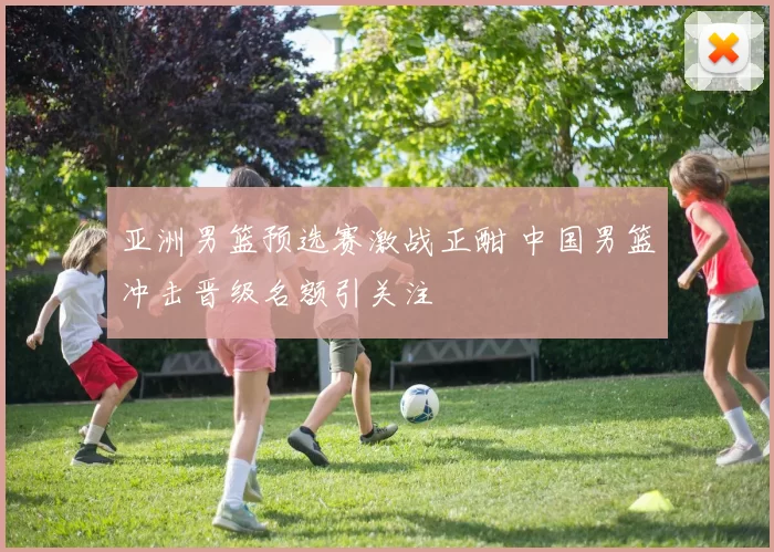 亚洲男篮预选赛激战正酣 中国男篮冲击晋级名额引关注