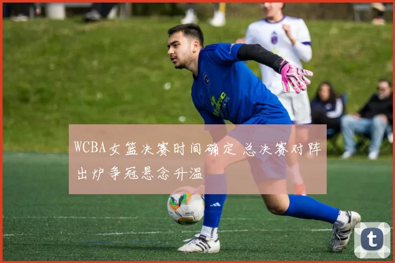 WCBA女篮决赛时间确定 总决赛对阵出炉争冠悬念升温