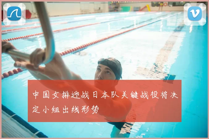 中国女排迎战日本队关键战役将决定小组出线形势