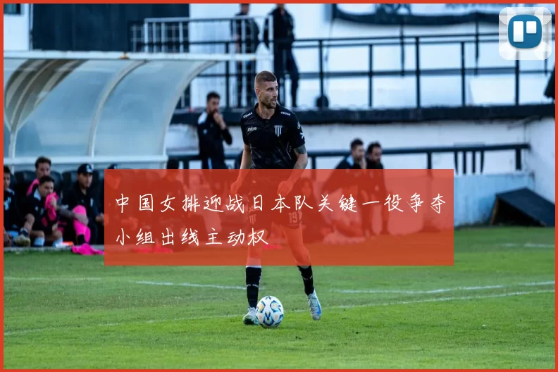中国女排迎战日本队关键一役争夺小组出线主动权