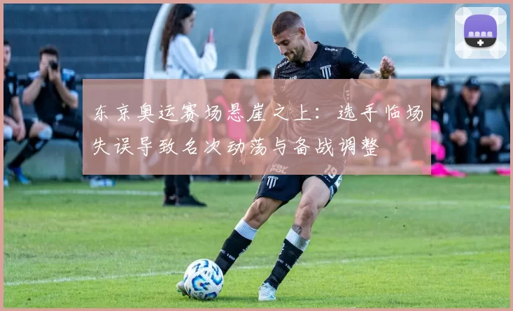 东京奥运赛场悬崖之上：选手临场失误导致名次动荡与备战调整