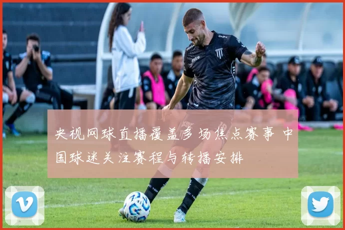 央视网球直播覆盖多场焦点赛事 中国球迷关注赛程与转播安排