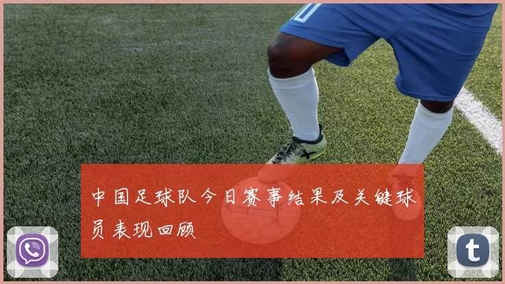中国足球队今日赛事结果及关键球员表现回顾