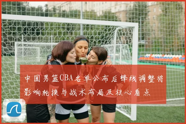 中国男篮CBA名单公布后锋线调整将影响轮换与战术布局及核心看点