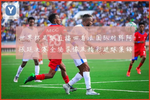 世界杯足球直播回看法国队对阵阿根廷决赛全场录像及精彩进球集锦