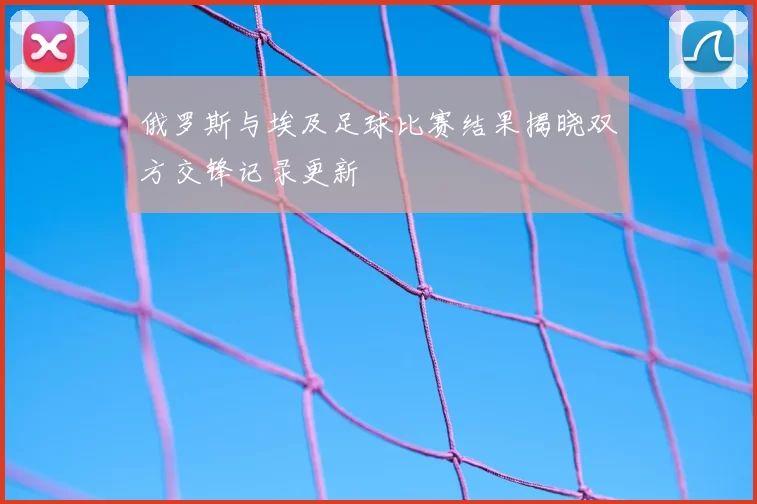 俄罗斯与埃及足球比赛结果揭晓双方交锋记录更新