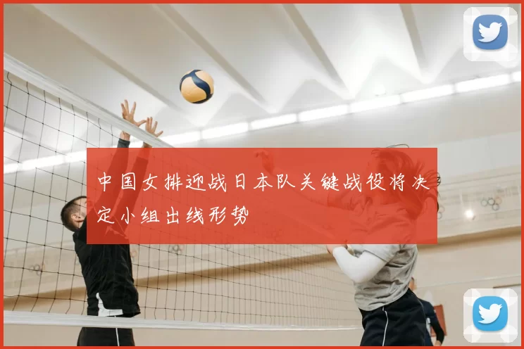 中国女排迎战日本队关键战役将决定小组出线形势