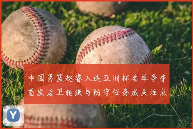 中国男篮赵睿入选亚洲杯名单争夺首发后卫轮换与防守任务成关注点