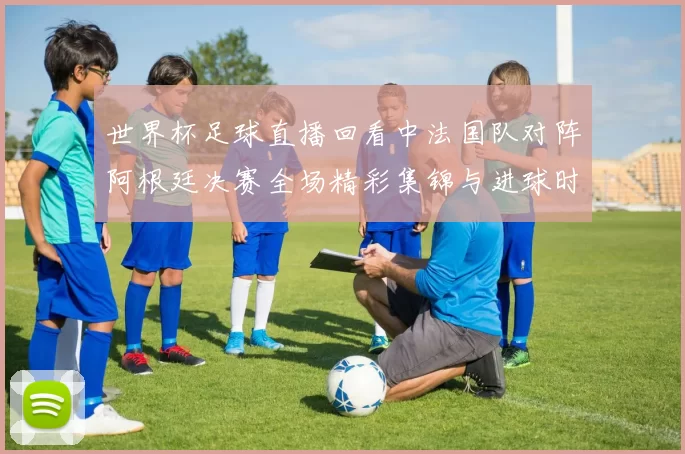世界杯足球直播回看中法国队对阵阿根廷决赛全场精彩集锦与进球时刻
