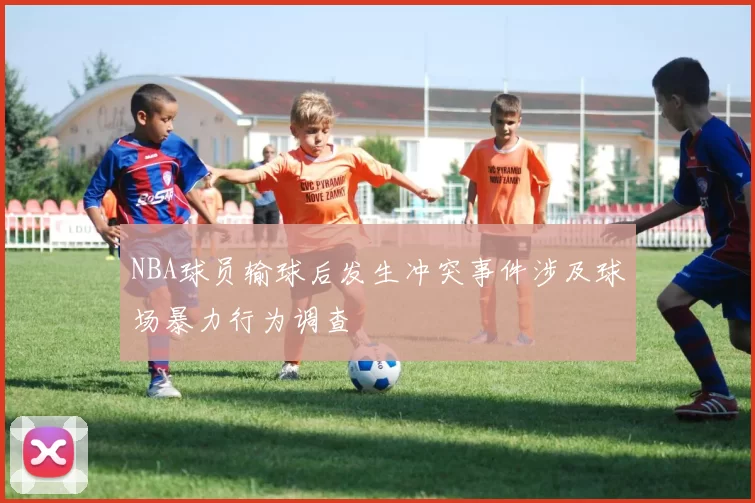 NBA球员输球后发生冲突事件涉及球场暴力行为调查