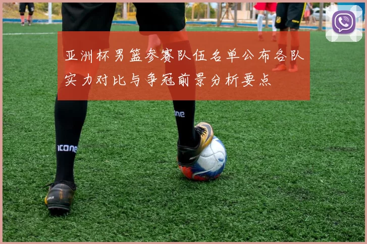 亚洲杯男篮参赛队伍名单公布各队实力对比与争冠前景分析要点