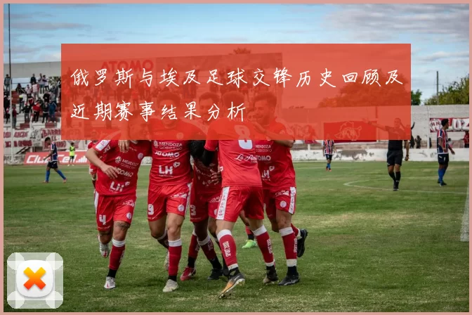 俄罗斯与埃及足球交锋历史回顾及近期赛事结果分析