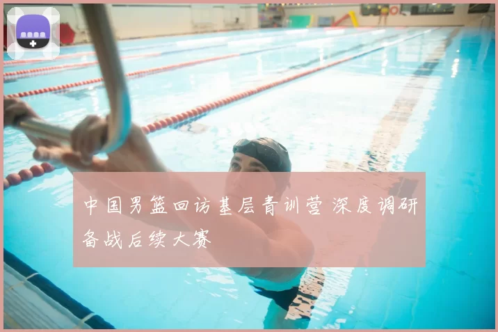 中国男篮回访基层青训营 深度调研备战后续大赛