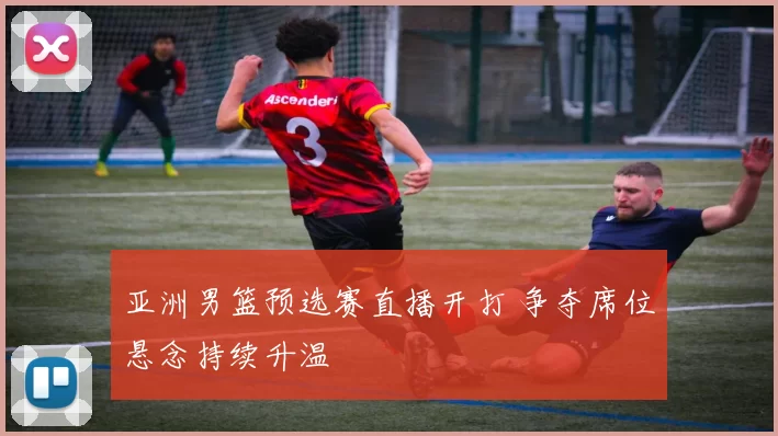 亚洲男篮预选赛直播开打 争夺席位悬念持续升温
