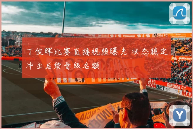 丁俊晖比赛直播视频曝光 状态稳定冲击后续晋级名额